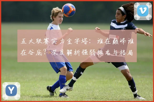 五大联赛实力金字塔：谁在巅峰谁在谷底？深度解析强弱排名与格局变迁_20260611141158
